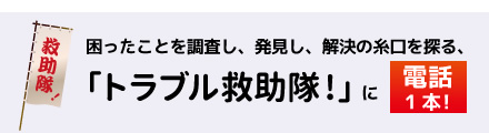 困ったことを調査し、発見し、解決の糸口を探る、「トラブル救助隊!」に電話1本!